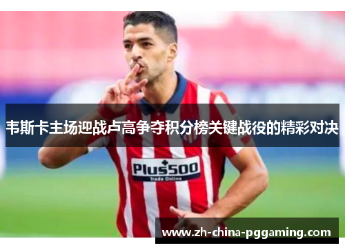 韦斯卡主场迎战卢高争夺积分榜关键战役的精彩对决
