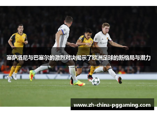塞萨洛尼与巴塞尔的激烈对决揭示了欧洲足球的新格局与潜力